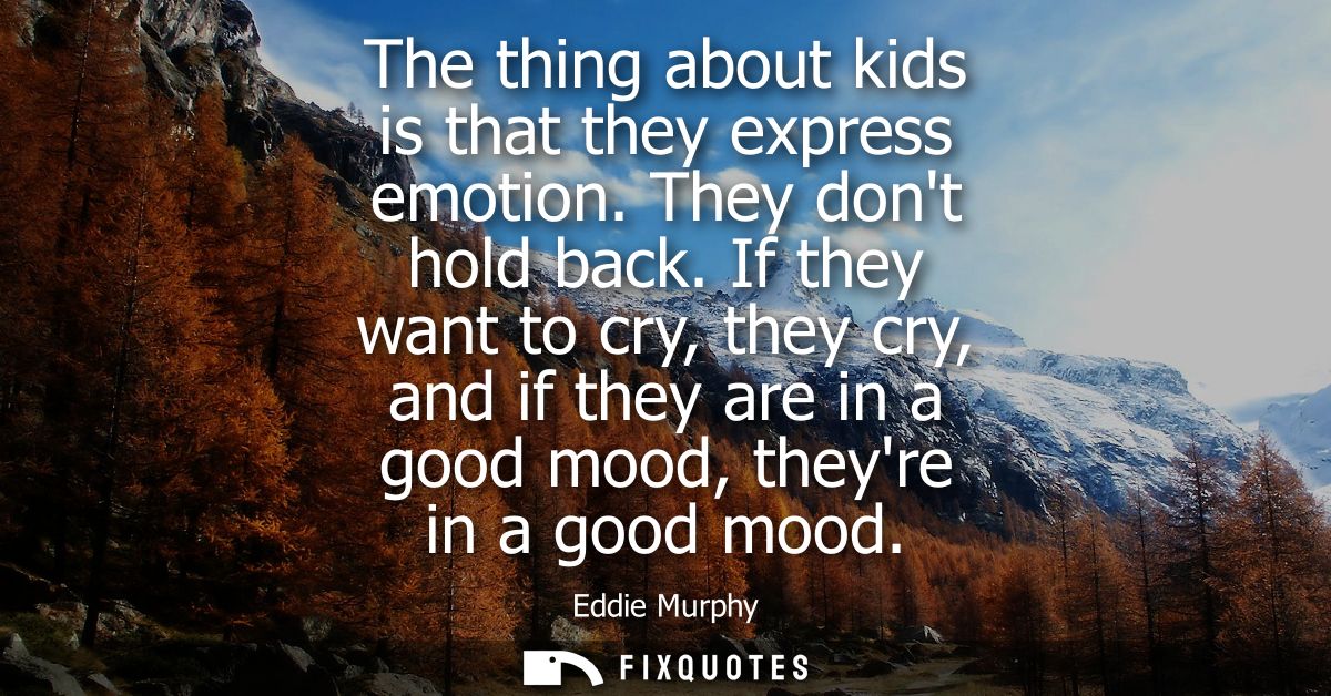 The thing about kids is that they express emotion. They dont hold back. If they want to cry, they cry, and if they are i