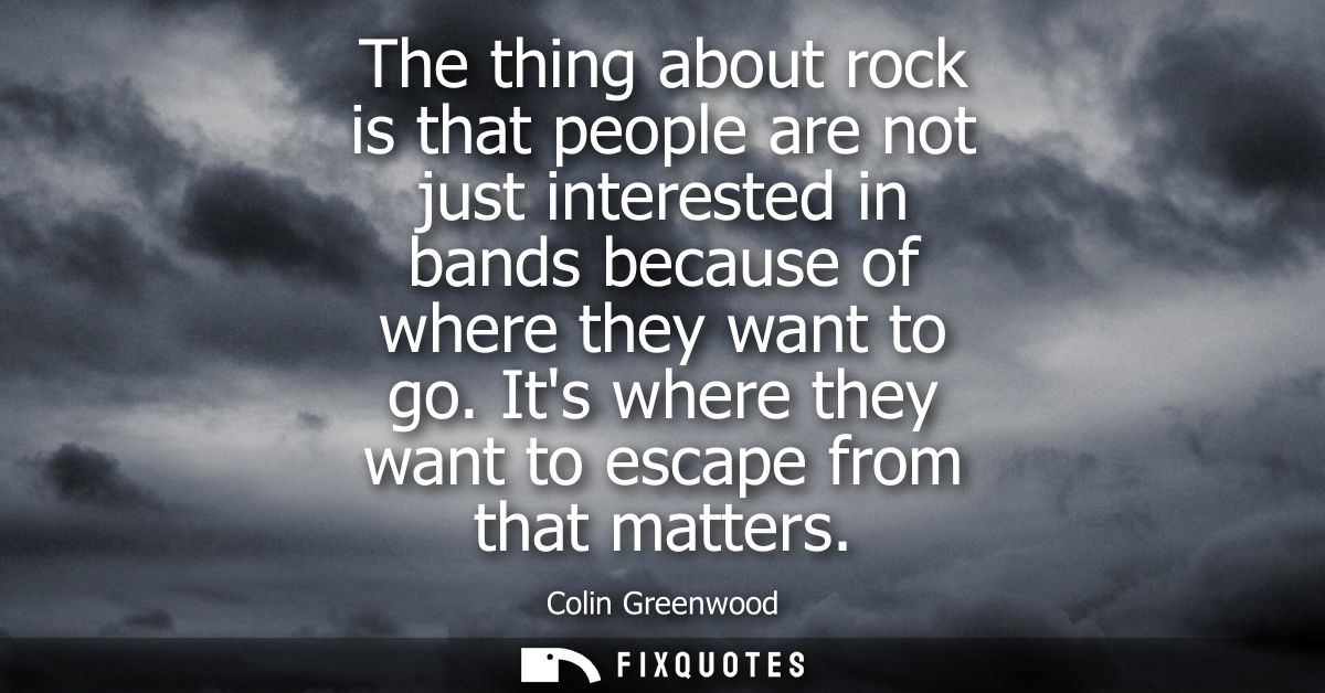 The thing about rock is that people are not just interested in bands because of where they want to go. Its where they wa