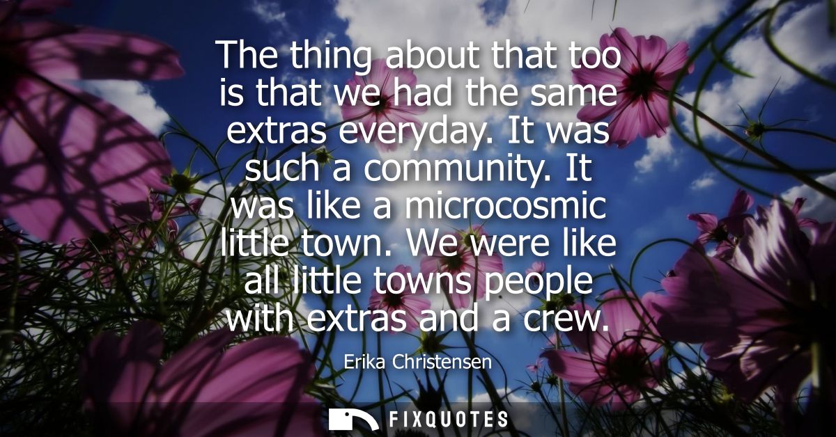 The thing about that too is that we had the same extras everyday. It was such a community. It was like a microcosmic lit