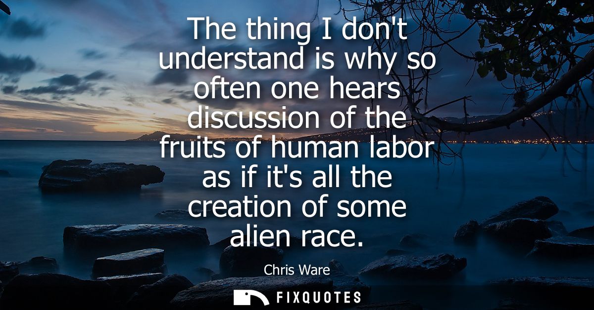 The thing I dont understand is why so often one hears discussion of the fruits of human labor as if its all the creation