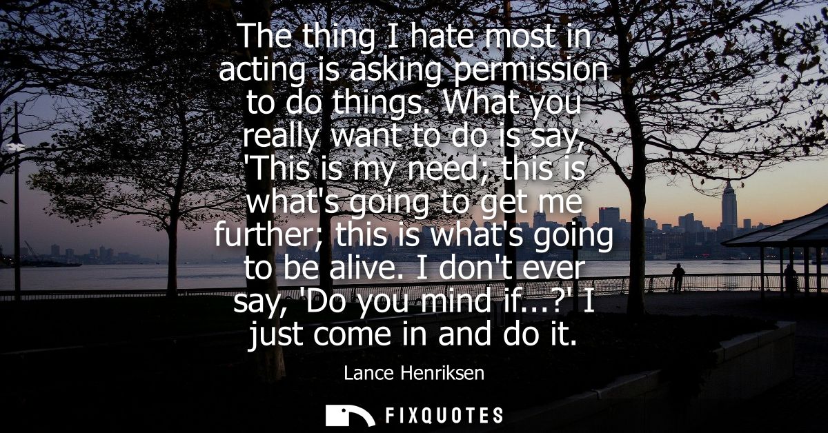 The thing I hate most in acting is asking permission to do things. What you really want to do is say, This is my need th