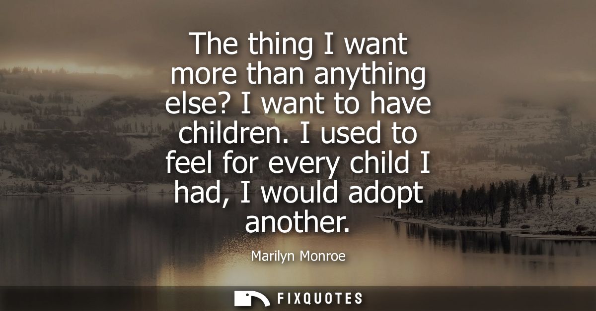 The thing I want more than anything else? I want to have children. I used to feel for every child I had, I would adopt a