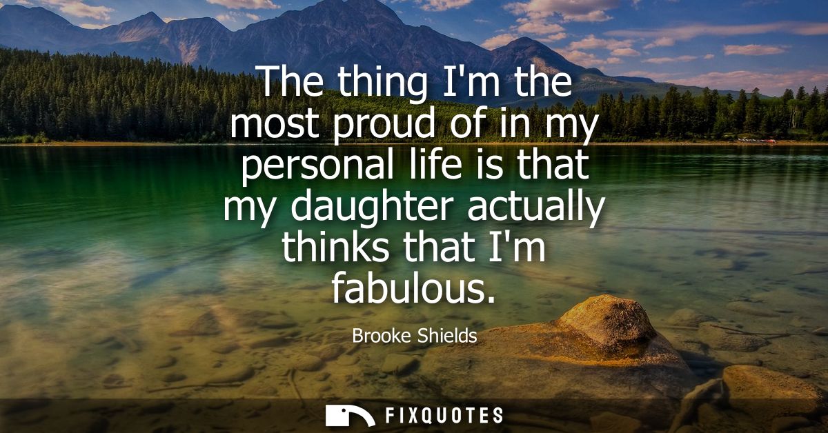 The thing Im the most proud of in my personal life is that my daughter actually thinks that Im fabulous