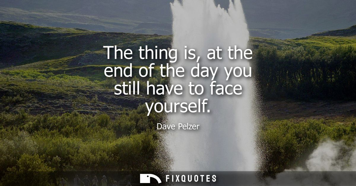The thing is, at the end of the day you still have to face yourself