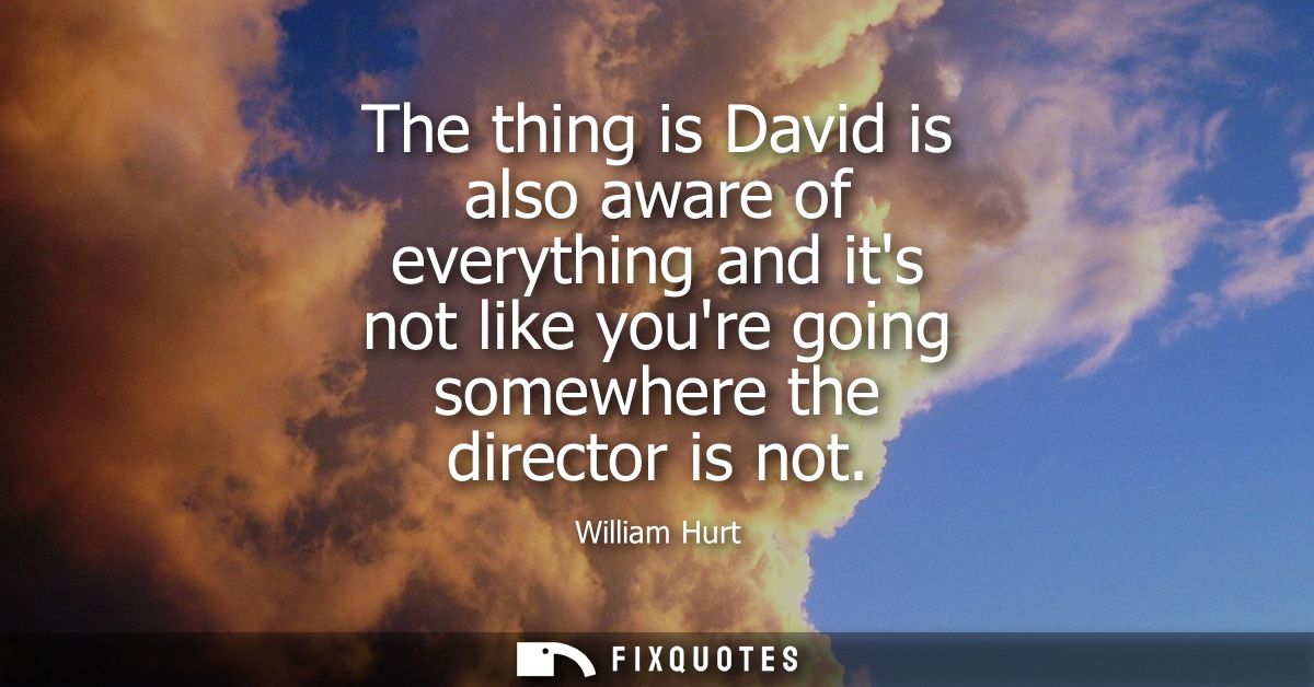 The thing is David is also aware of everything and its not like youre going somewhere the director is not