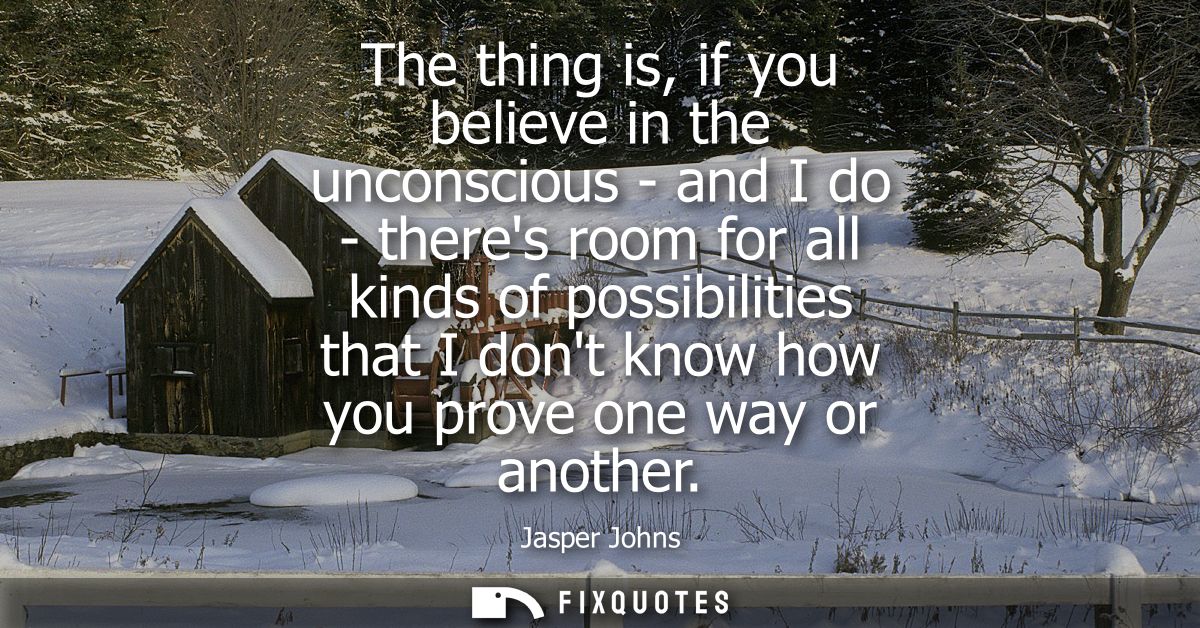 The thing is, if you believe in the unconscious - and I do - theres room for all kinds of possibilities that I dont know