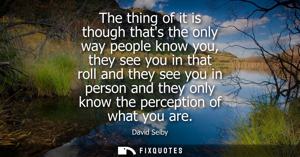 The thing of it is though thats the only way people know you, they see you in that roll and they see you in person and t