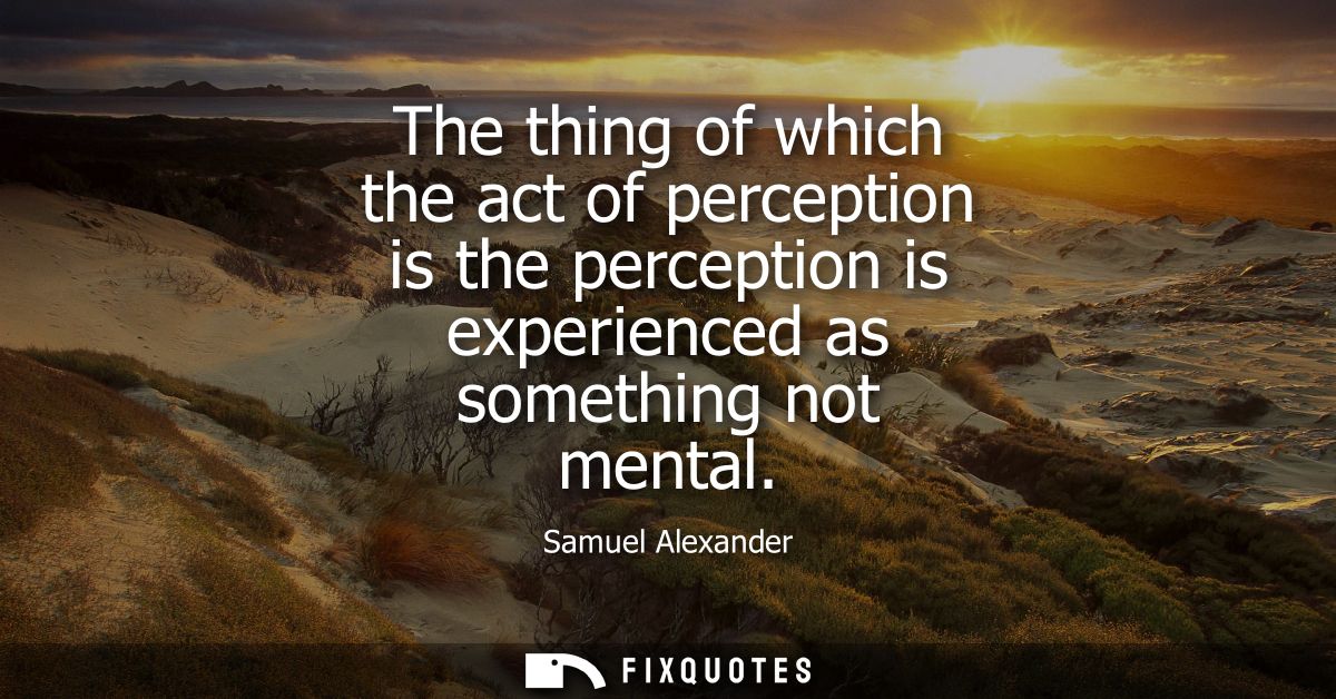 The thing of which the act of perception is the perception is experienced as something not mental