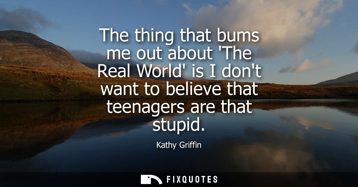 The thing that bums me out about The Real World is I dont want to believe that teenagers are that stupid