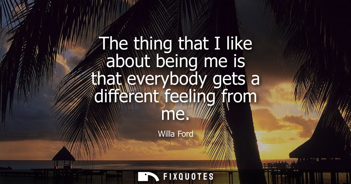 The thing that I like about being me is that everybody gets a different feeling from me