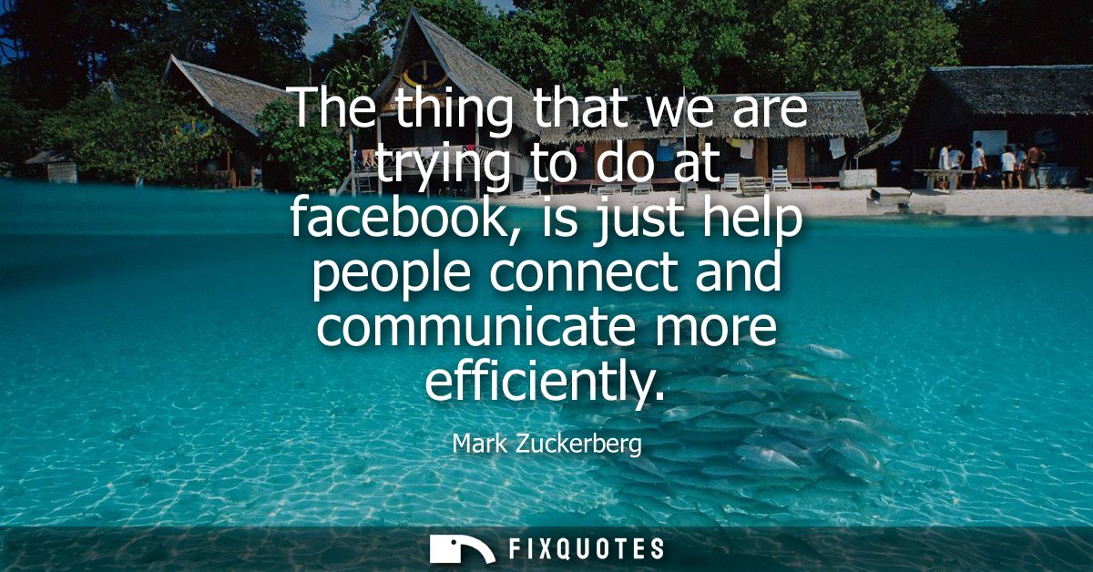 The thing that we are trying to do at facebook, is just help people connect and communicate more efficiently