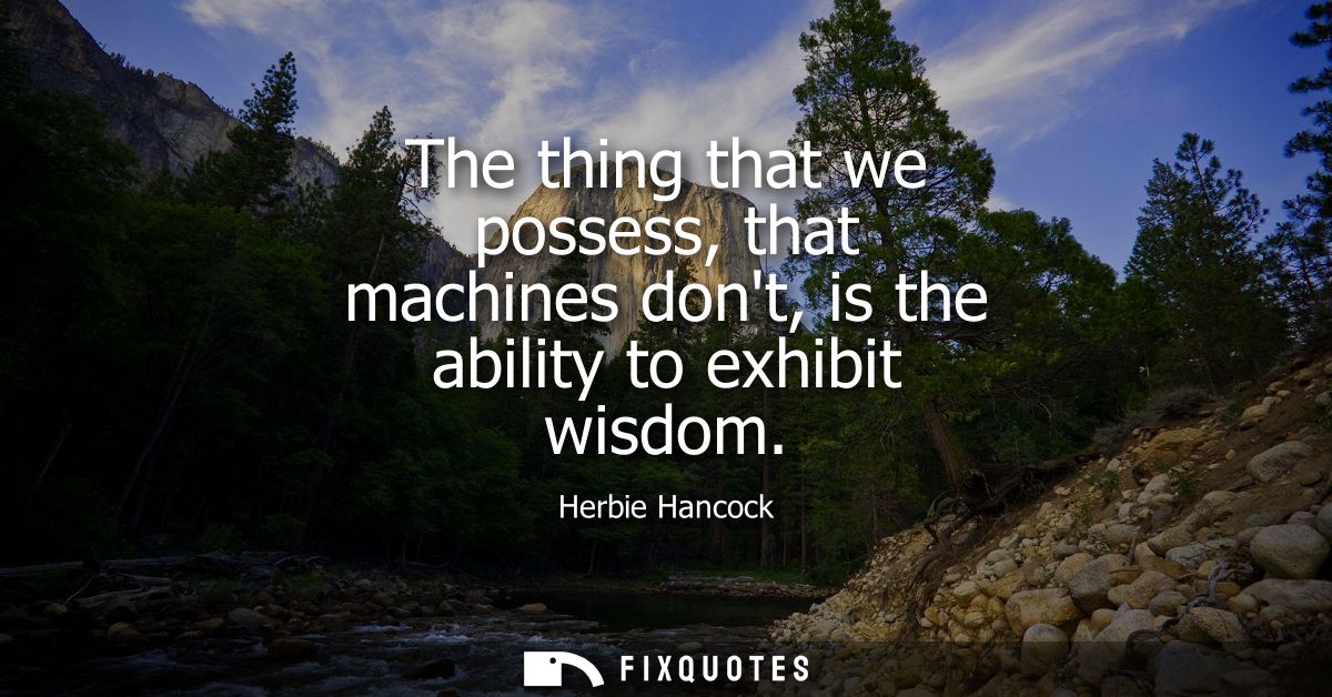 The thing that we possess, that machines dont, is the ability to exhibit wisdom