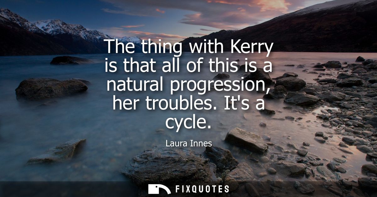 The thing with Kerry is that all of this is a natural progression, her troubles. Its a cycle
