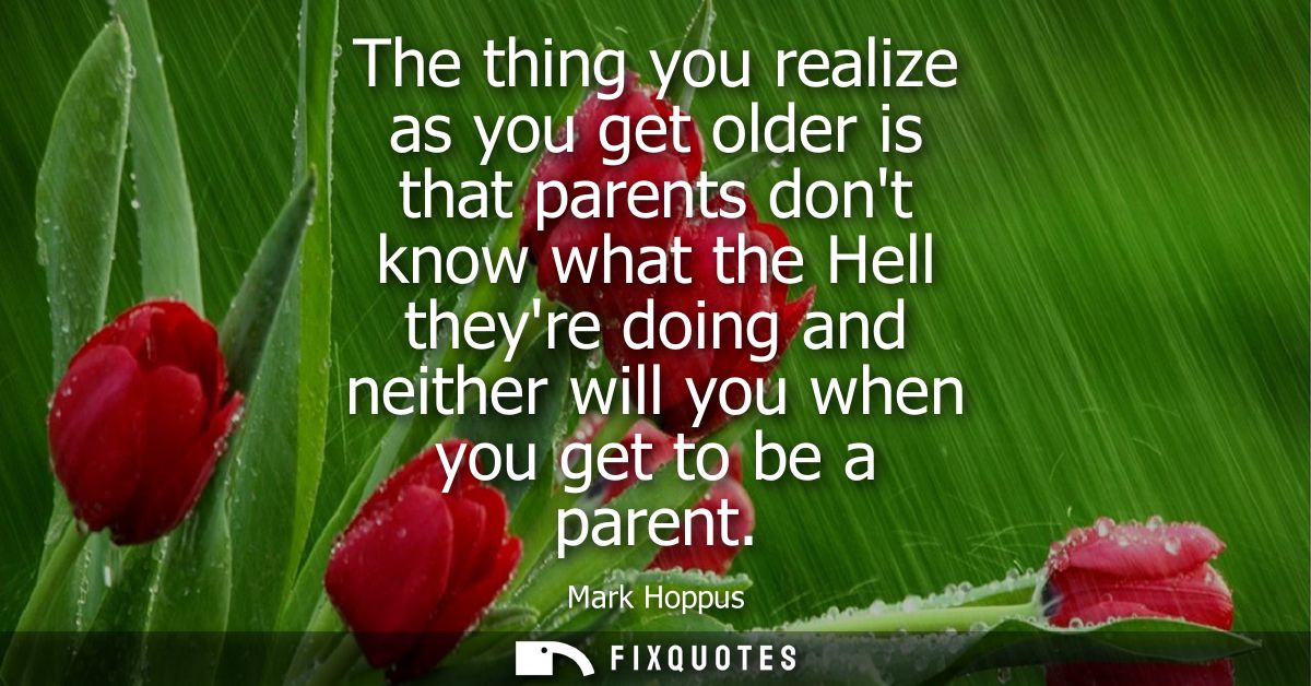 The thing you realize as you get older is that parents dont know what the Hell theyre doing and neither will you when yo
