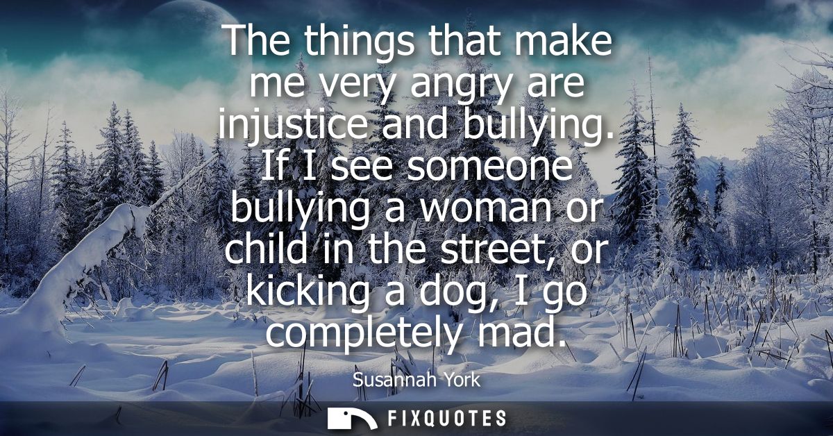 The things that make me very angry are injustice and bullying. If I see someone bullying a woman or child in the street,