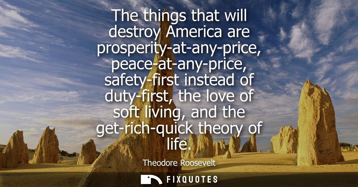 The things that will destroy America are prosperity-at-any-price, peace-at-any-price, safety-first instead of duty-first