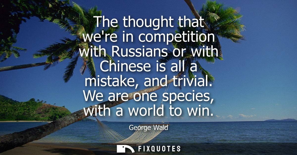 The thought that were in competition with Russians or with Chinese is all a mistake, and trivial. We are one species, wi