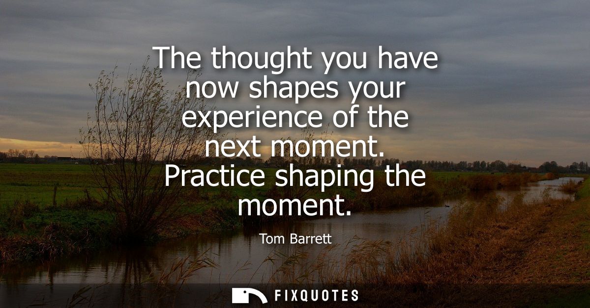 The thought you have now shapes your experience of the next moment. Practice shaping the moment