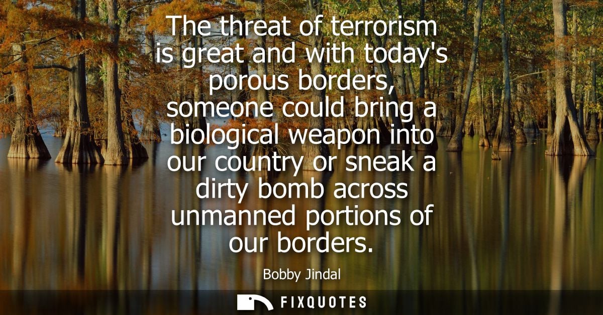 The threat of terrorism is great and with todays porous borders, someone could bring a biological weapon into our countr