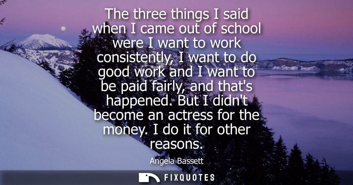 The three things I said when I came out of school were I want to work consistently, I want to do good work and I want to