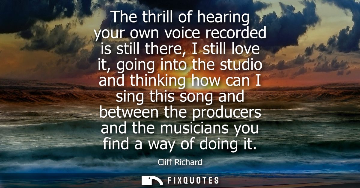 The thrill of hearing your own voice recorded is still there, I still love it, going into the studio and thinking how ca