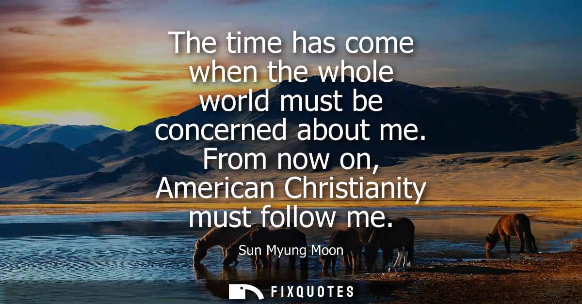 The time has come when the whole world must be concerned about me. From now on, American Christianity must follow me