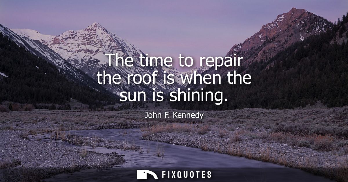 The time to repair the roof is when the sun is shining