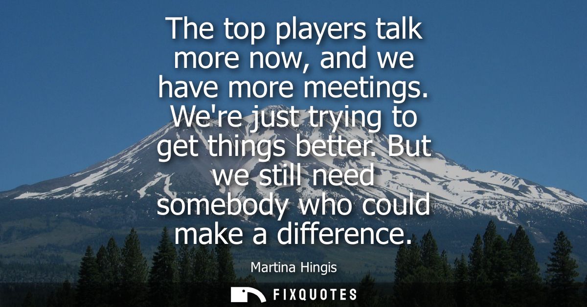 The top players talk more now, and we have more meetings. Were just trying to get things better. But we still need someb