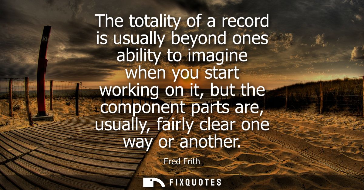 The totality of a record is usually beyond ones ability to imagine when you start working on it, but the component parts