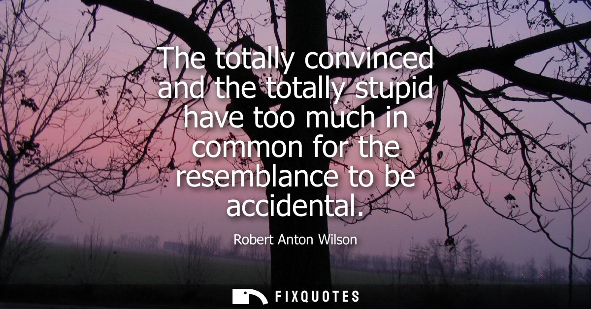 The totally convinced and the totally stupid have too much in common for the resemblance to be accidental