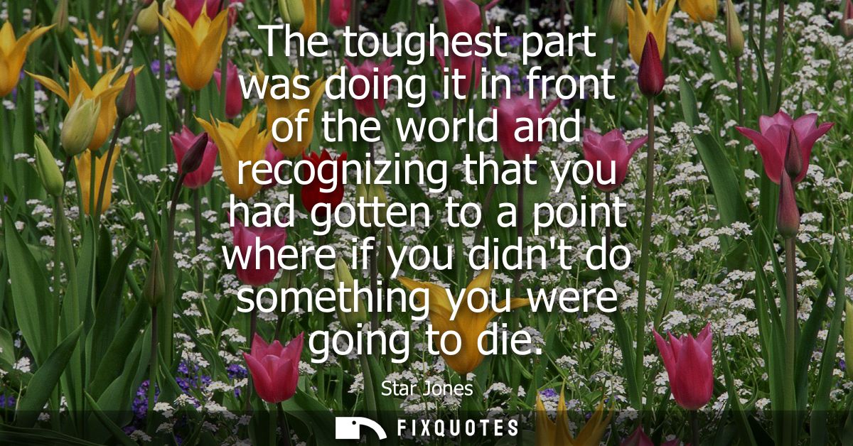The toughest part was doing it in front of the world and recognizing that you had gotten to a point where if you didnt d