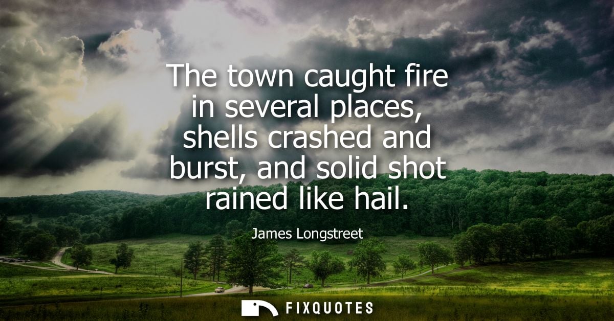 The town caught fire in several places, shells crashed and burst, and solid shot rained like hail - James Longstreet