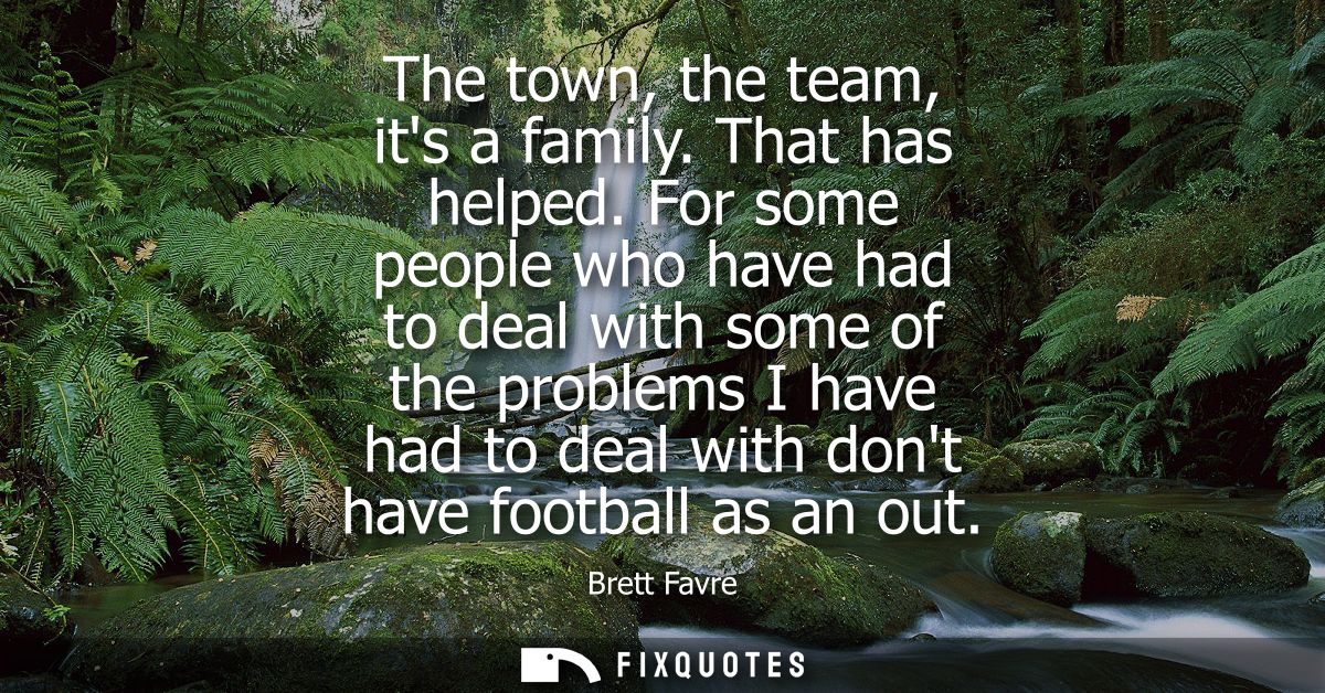 The town, the team, its a family. That has helped. For some people who have had to deal with some of the problems I have