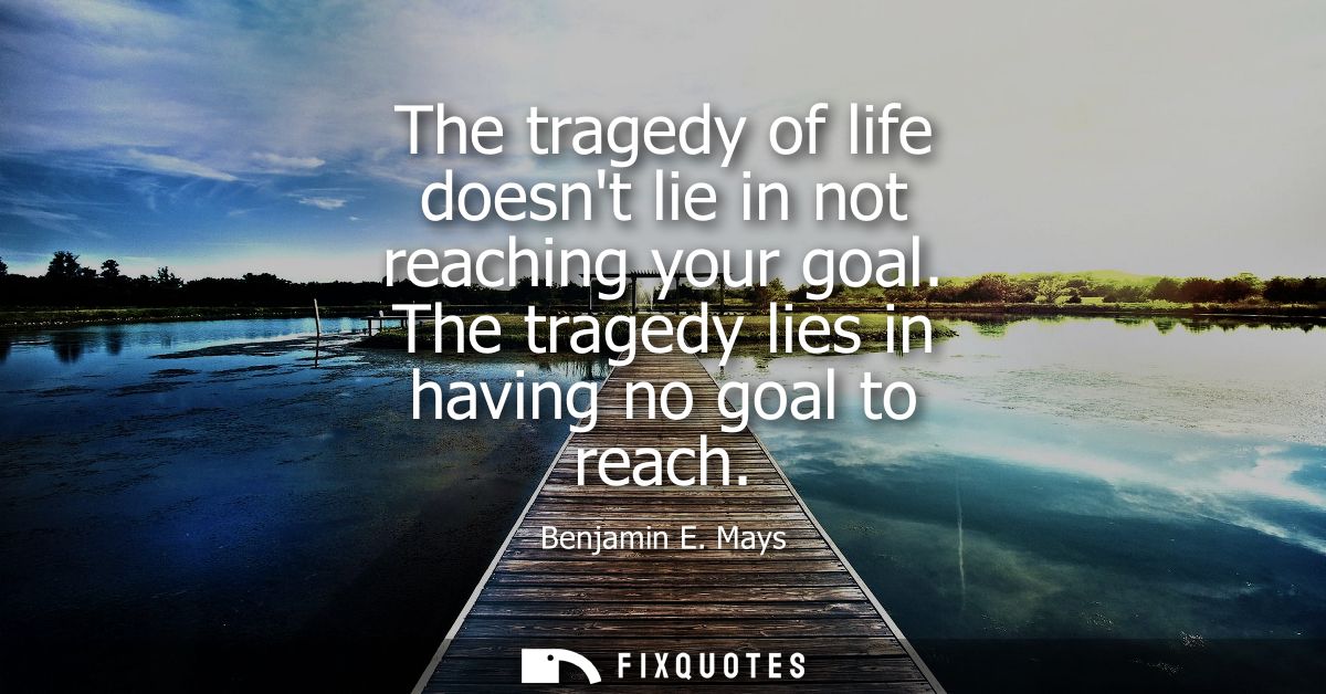 The tragedy of life doesnt lie in not reaching your goal. The tragedy lies in having no goal to reach