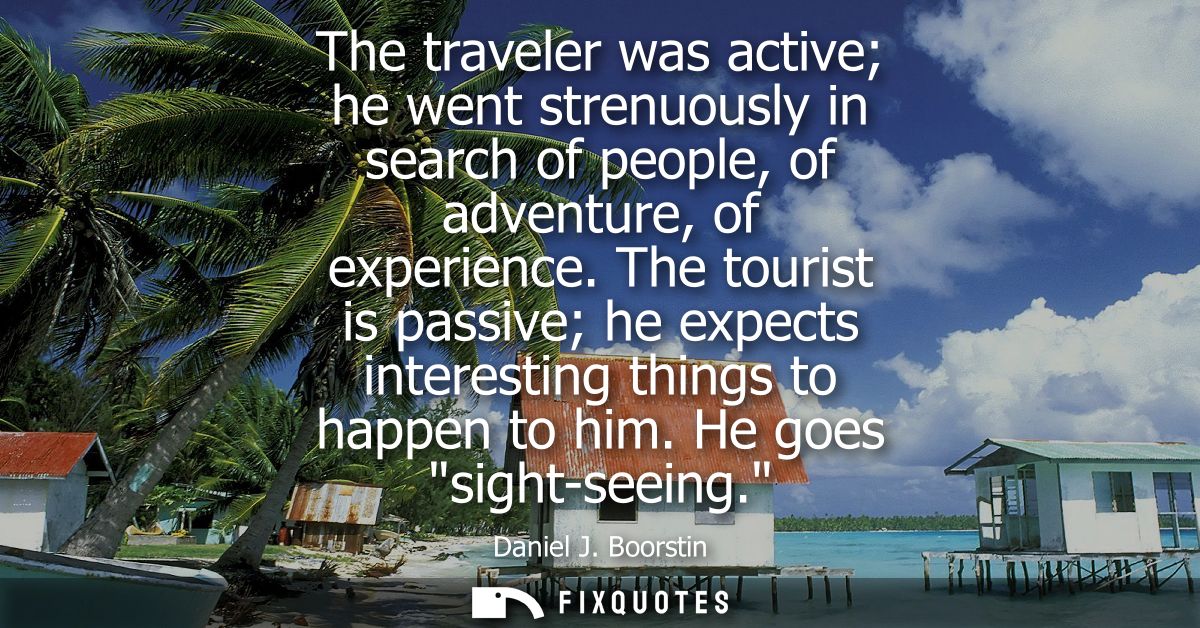 The traveler was active he went strenuously in search of people, of adventure, of experience. The tourist is passive he 