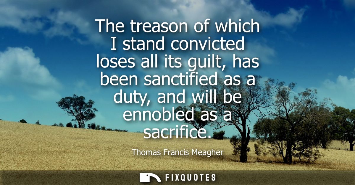 The treason of which I stand convicted loses all its guilt, has been sanctified as a duty, and will be ennobled as a sac