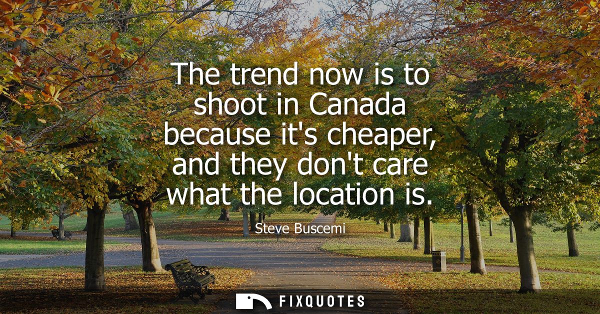 The trend now is to shoot in Canada because its cheaper, and they dont care what the location is