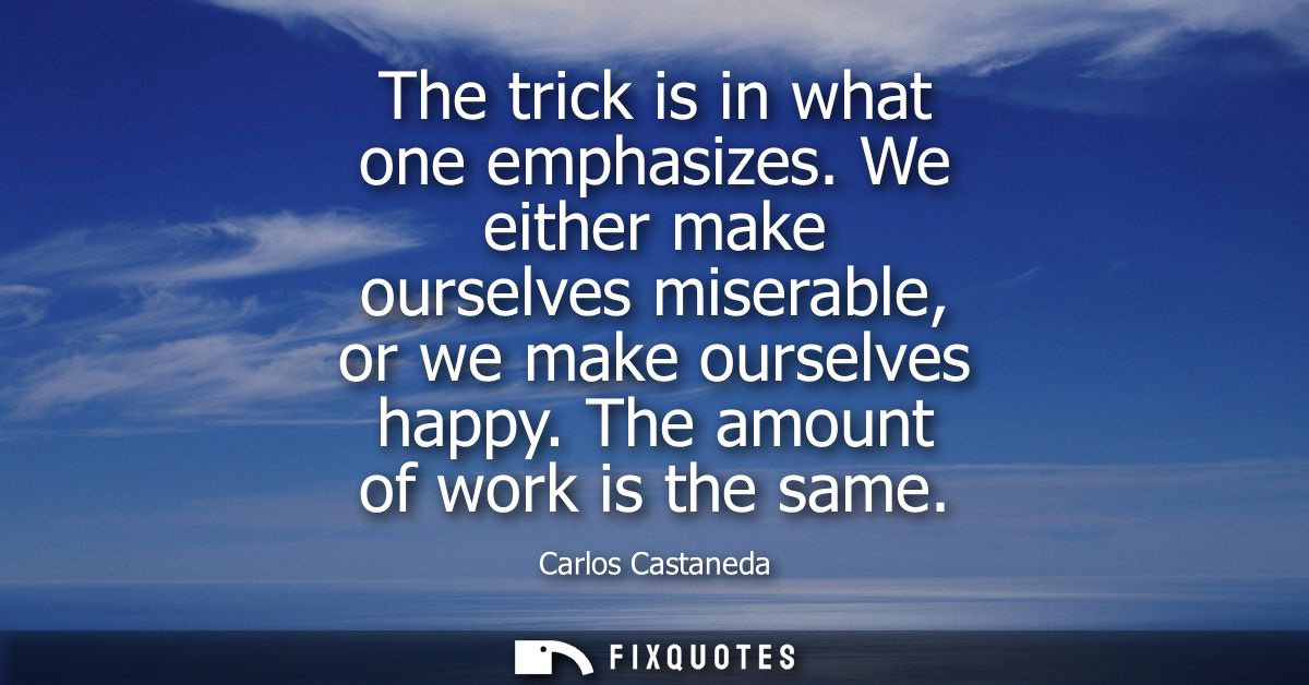 The trick is in what one emphasizes. We either make ourselves miserable, or we make ourselves happy. The amount of work 