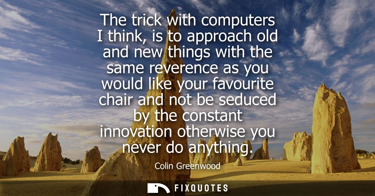 The trick with computers I think, is to approach old and new things with the same reverence as you would like your favou