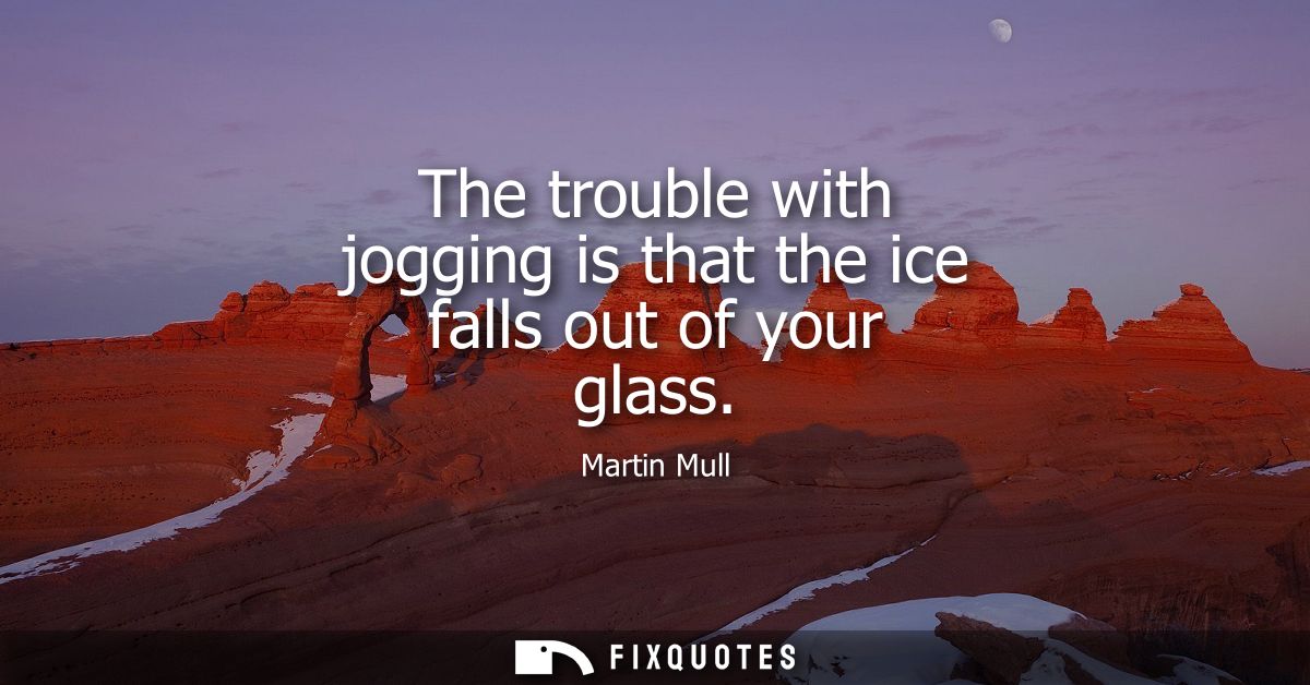 The trouble with jogging is that the ice falls out of your glass