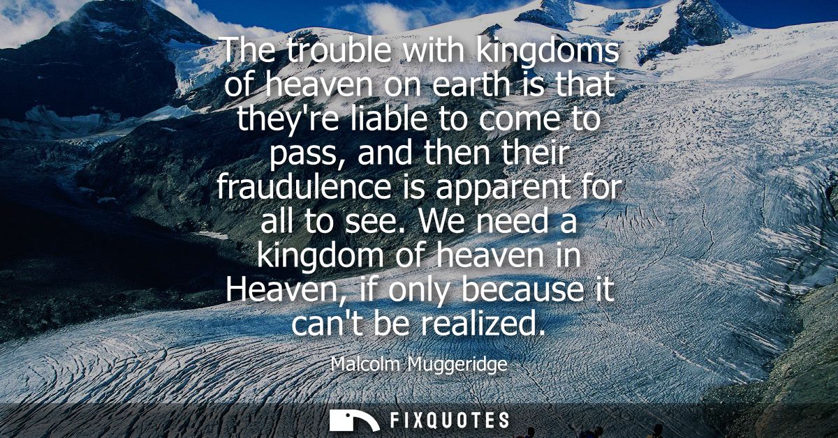The trouble with kingdoms of heaven on earth is that theyre liable to come to pass, and then their fraudulence is appare