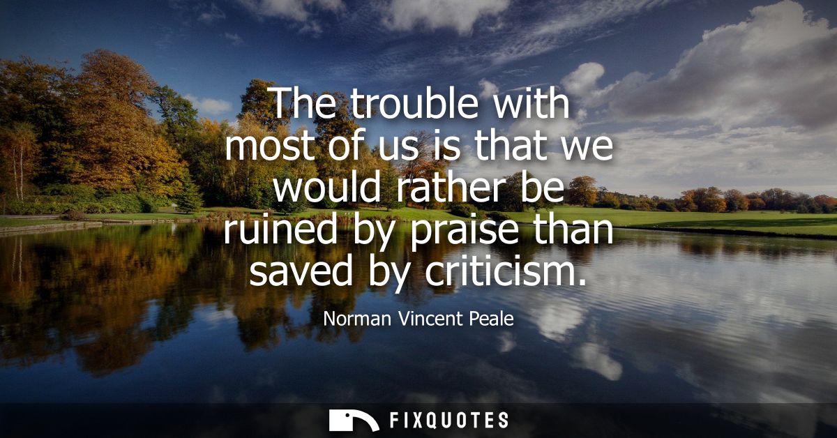 The trouble with most of us is that we would rather be ruined by praise than saved by criticism