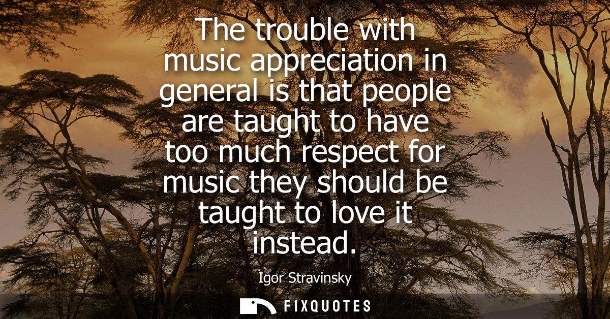 The trouble with music appreciation in general is that people are taught to have too much respect for music they should 