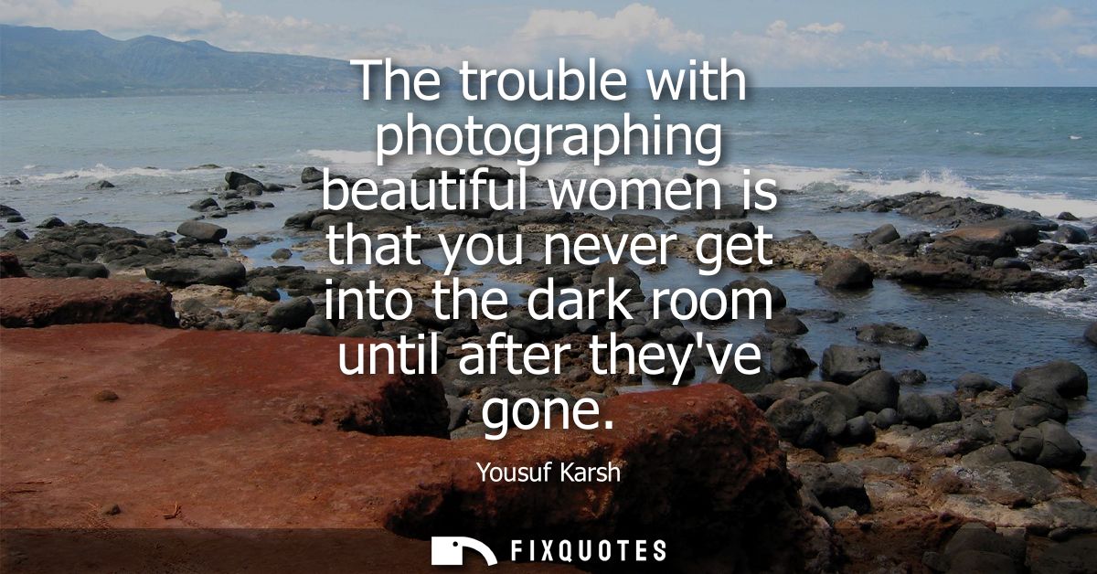 The trouble with photographing beautiful women is that you never get into the dark room until after theyve gone