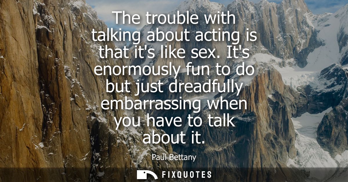 The trouble with talking about acting is that its like sex. Its enormously fun to do but just dreadfully embarrassing wh
