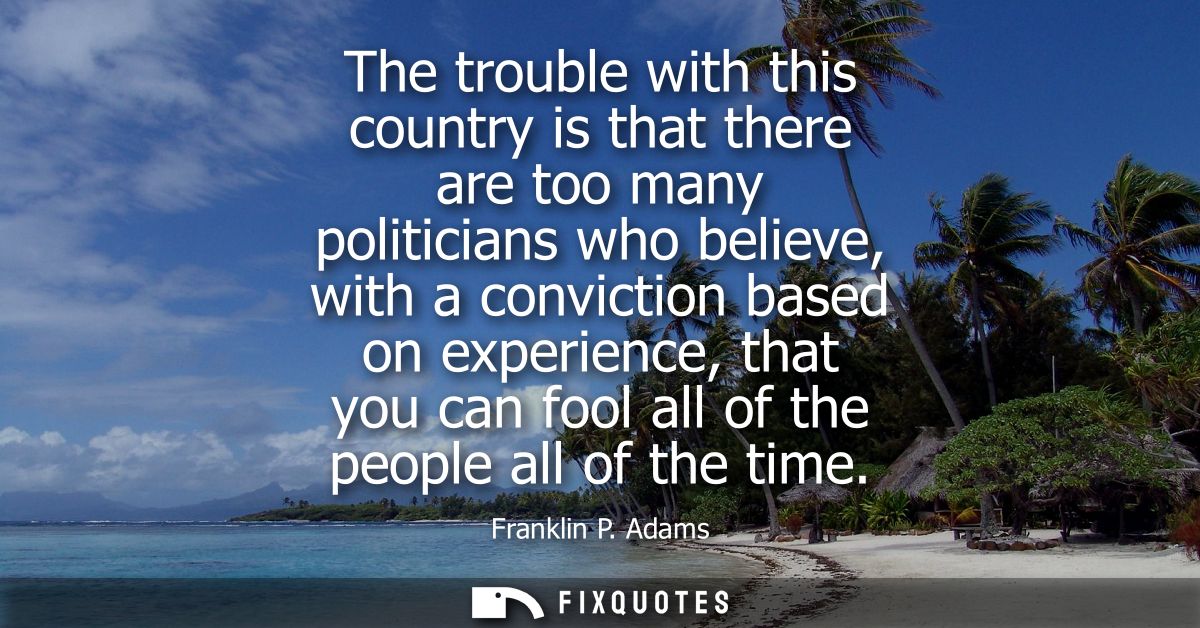 The trouble with this country is that there are too many politicians who believe, with a conviction based on experience,