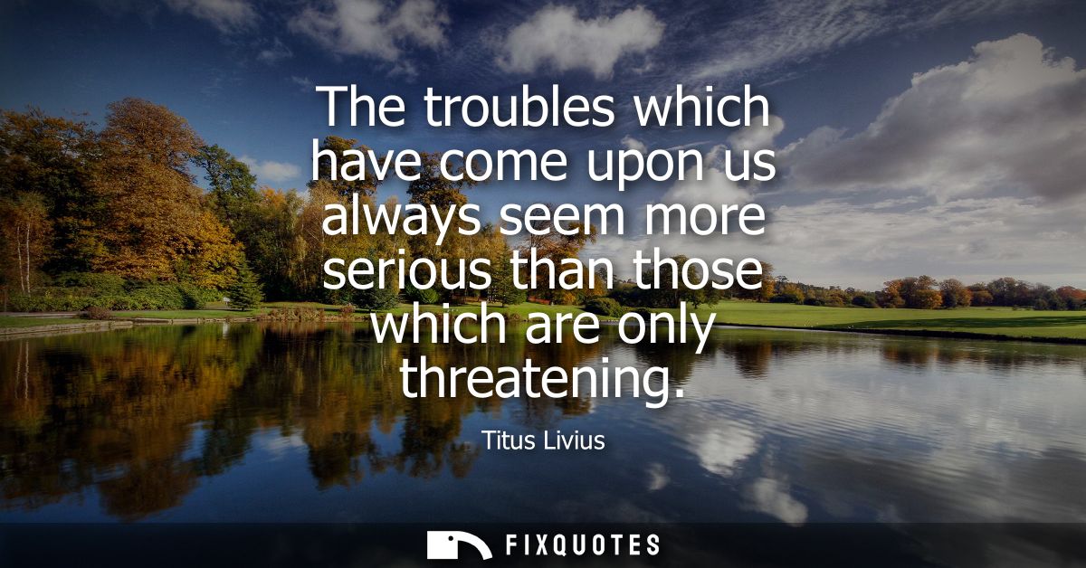 The troubles which have come upon us always seem more serious than those which are only threatening