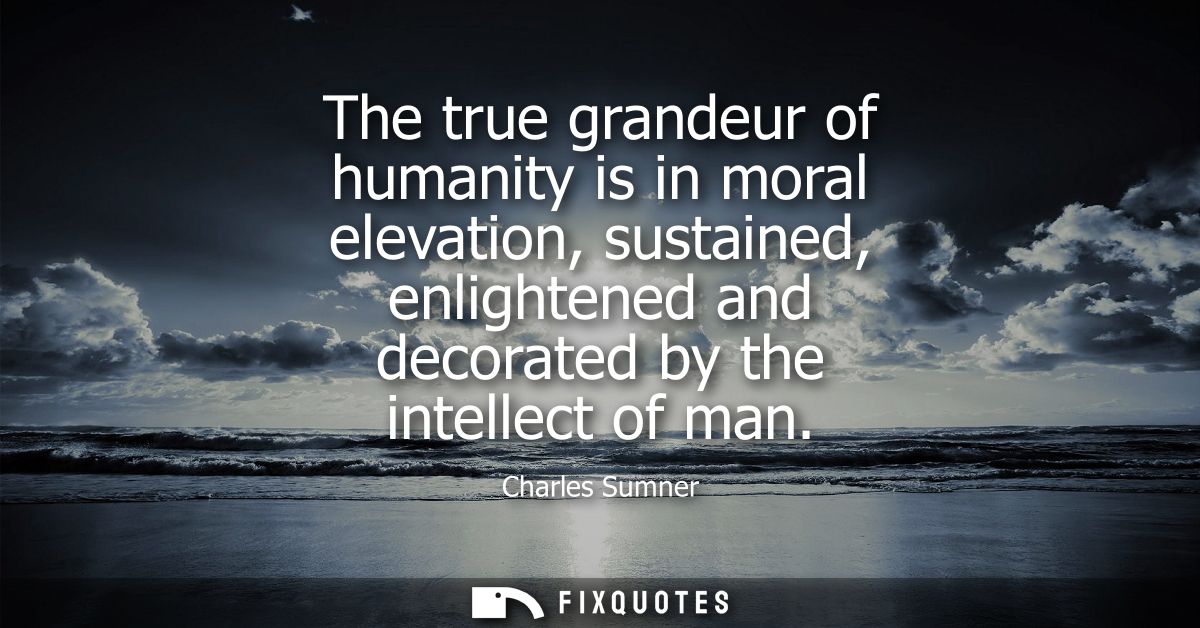 The true grandeur of humanity is in moral elevation, sustained, enlightened and decorated by the intellect of man