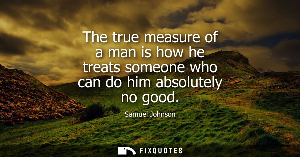 The true measure of a man is how he treats someone who can do him absolutely no good - Samuel Johnson