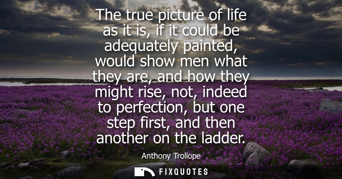 The true picture of life as it is, if it could be adequately painted, would show men what they are, and how they might r